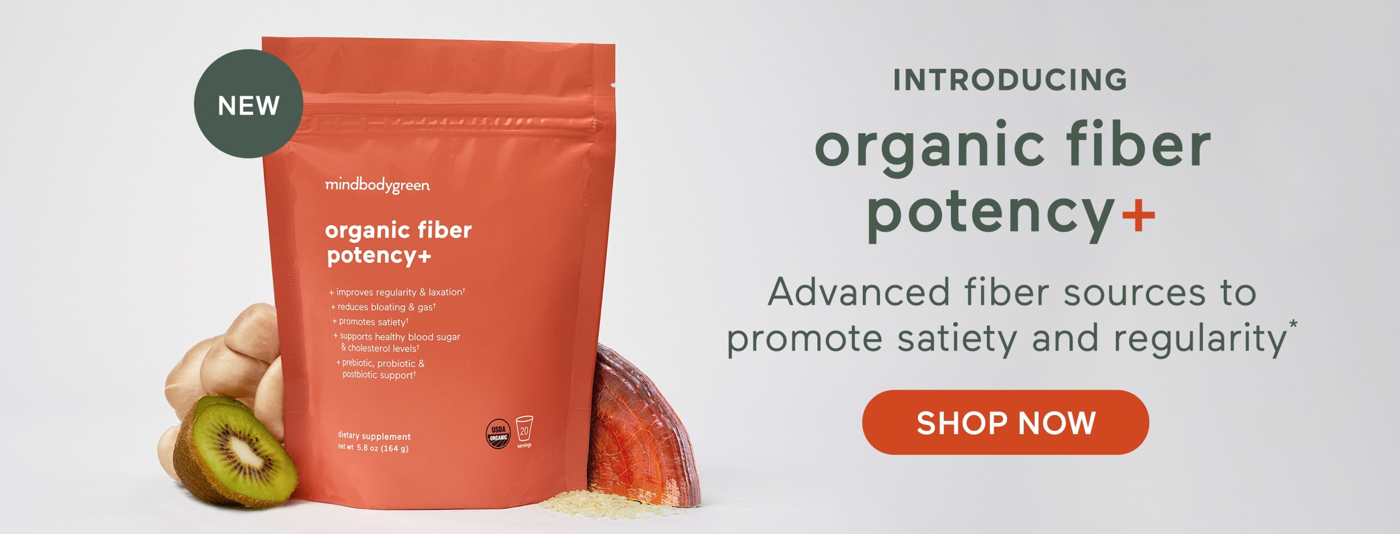 NEW introducing organic fiber potency+ Advanced fiber sources to promote satiety and regularity* SHOP NOW